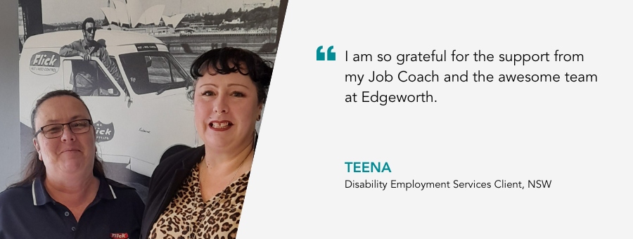 Client Teena and Job Coach, Kylie. Quote from Teena. "I am so grateful for the support from my Job Coach and the awesome team at Edgeworth."