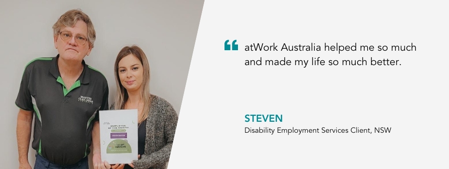 atWork Australia helped me so much and made my life so much better. Disability Employment Service Client, NSW