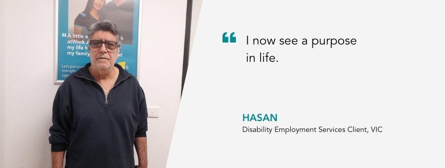 I now see a purpose in life. Hasan, Disability Employment Services Client, VIC.