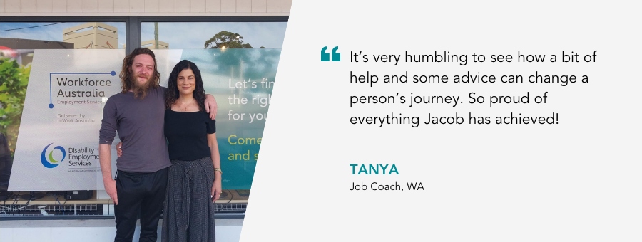It’s very humbling to see how a bit of help and some advice can change a person’s journey. So proud of everything Jacob has achieved! - Tanya, Job Coach, WA.