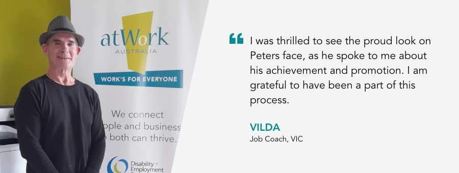 I was thrilled to see the proud look on Peters face, as he spoke to me about his achievement and promotion. I am grateful to have been a part of this process. Vilda, Job Coach, VIC.