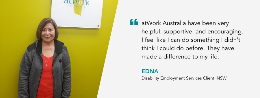 atWork Australia have been very helpful, supportive, and encouraging. I feel like I can do something I didn’t think I could do before. They have made a difference to my life. Disability Employment Services Client, NSW.