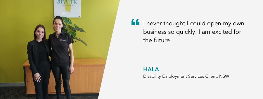 I never thought I could open my own business so quickly. I am excited for the future. Hala, Disability Employment Services Client, NSW.