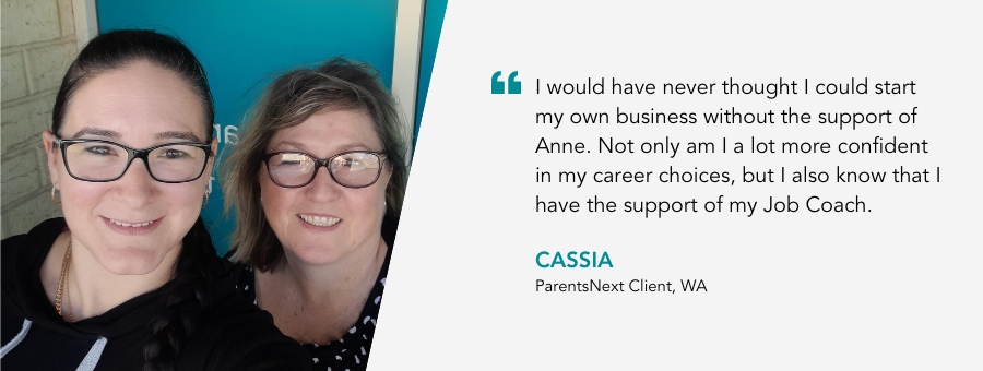 I would have never thought I could start my own business without the support of Anne. Not only am I a lot more confident in my career choices, but I also know that I have the support of my Job Coach. Cassia, ParentsNext Client, WA.