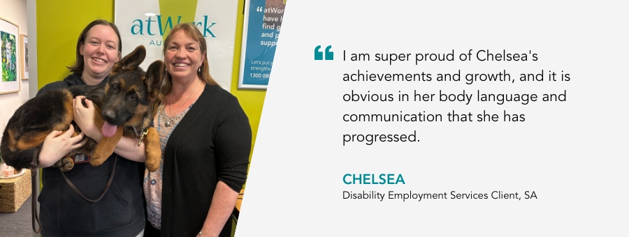 I am super proud of Chelsea's achievements and growth, and it is obvious in her body language and communication that she has progressed.  Chelsea, Disability Employment Services Client, SA.