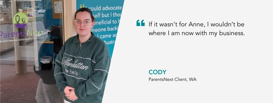 If it wasn’t for Anne, I wouldn’t be where I am now with my business. Cody, ParentsNext Client, WA.