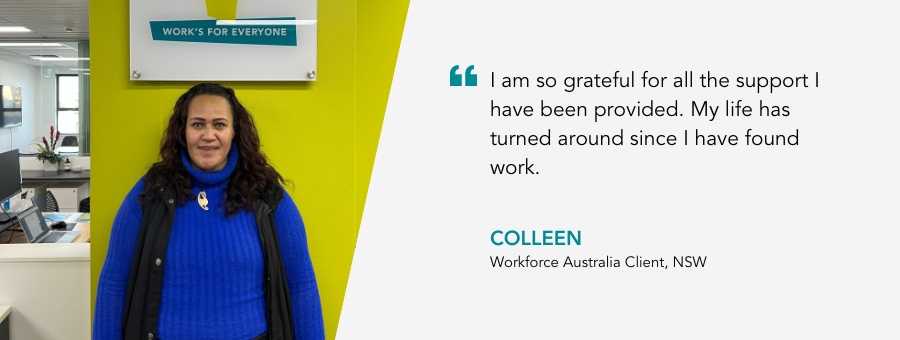 I am so grateful for all the support I have been provided. My life has turned around since I have found work. Colleen, Workforce Australia Client, NSW