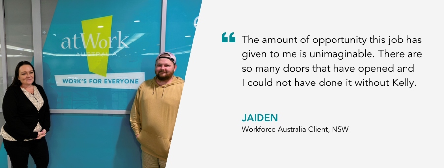 The amount of opportunity this job has given to me is unimaginable. There are so many doors that have opened and I could not have done it without Kelly. Jaiden, Workforce Australia Client, NSW.