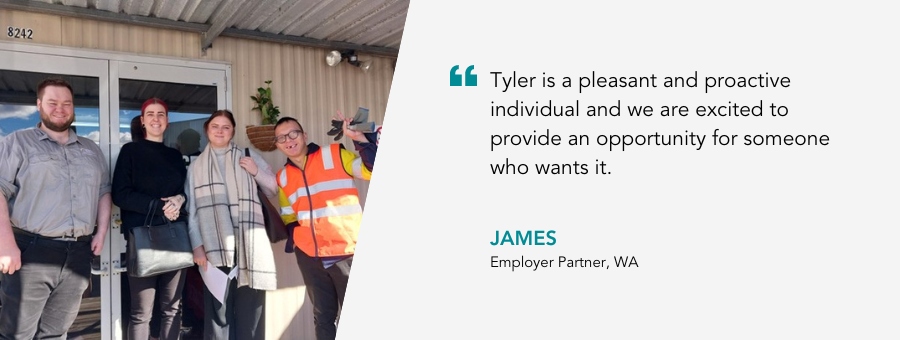 Tyler is a pleasant and proactive individual and we are excited to provide an opportunity for someone who wants it. James, Employer Partner, WA.