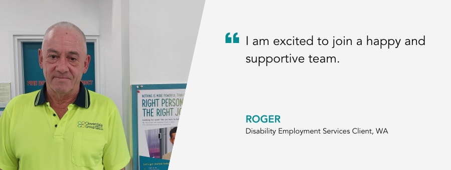 I am excited to join a happy and supportive team. Roger, Disability Employment Services Client, WA