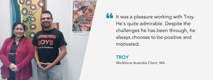 It was a pleasure working with Troy. He's quite admirable. Despite the challenges he has been through, he always chooses to be positive and motivated. Troy, Workforce Australia Client, WA.