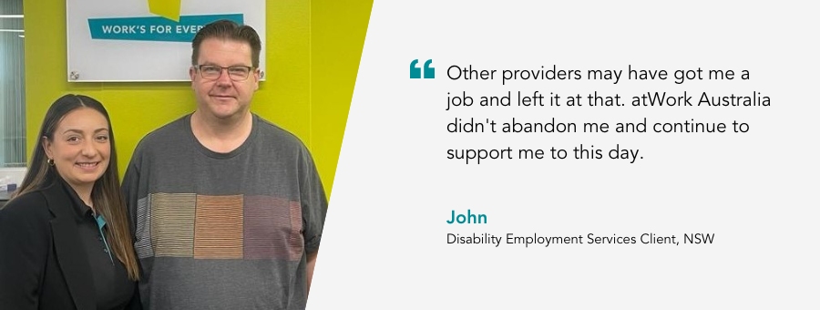 Client John, said, "Other providers may have got me a job and left it at that. atWork Australia didn't abandon me and continue to support me to this day."