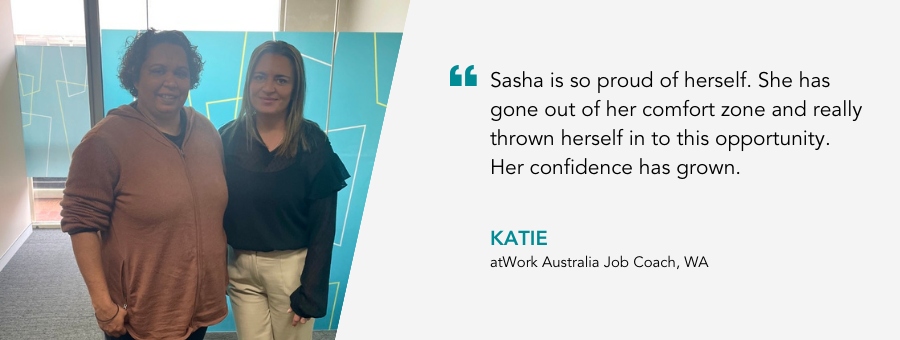 Sasha is so proud of herself. She has gone out of her comfort zone and really thrown herself in to this opportunity. Her confidence has grown. Katie, atWork Australia Job Coach