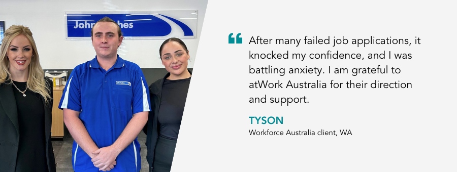 Tyson stands in his blue work shirt. Either side of him are atWork Australia team members Jessica and Priscilla. Quote reads After many failed job applications, it knocked my confidence, and I was battling anxiety.  I am grateful to atWork Australia for their direction and support