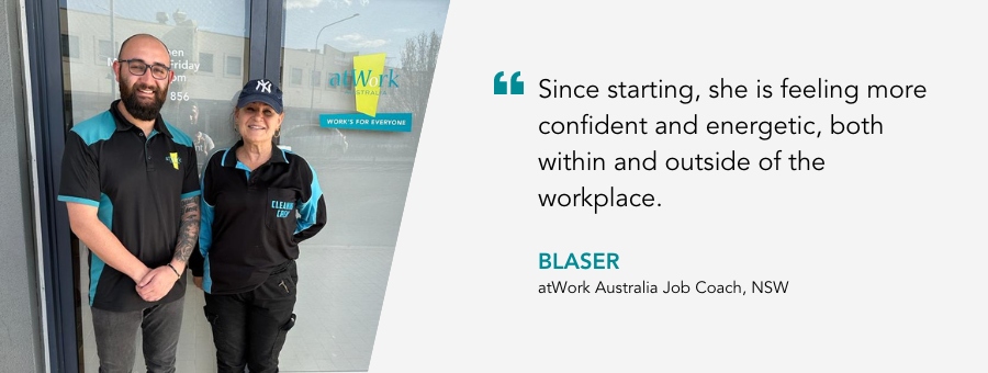 Since starting, she is feeling more confident and energetic, both within and outside of the workplace. Blaser, atWork Australia Job Coach, NSW. 