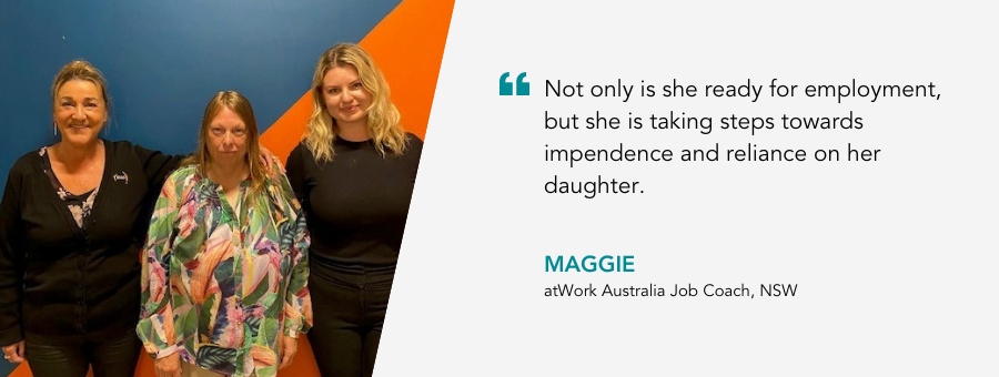 Not only is she ready for employment, but she is taking steps towards impendence and reliance on her daughter. Maggie, atWork Australia Job Coach. 