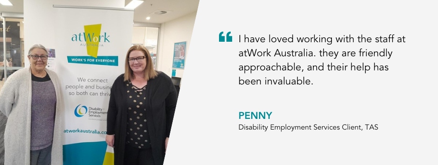 I have loved working with the staff at atWork Australia. they are friendly approachable, and their help has been invaluable. Disability Employment Services Client, TAS.