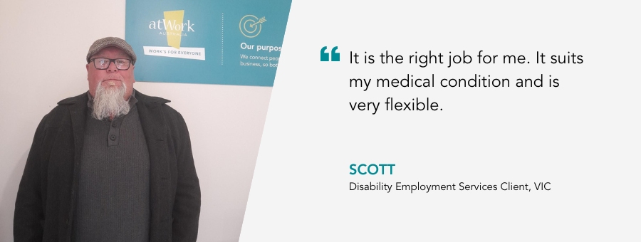 It is the right job for me. It suits my medical condition and is very flexible. Scott, Disability Employment Services Client, VIC