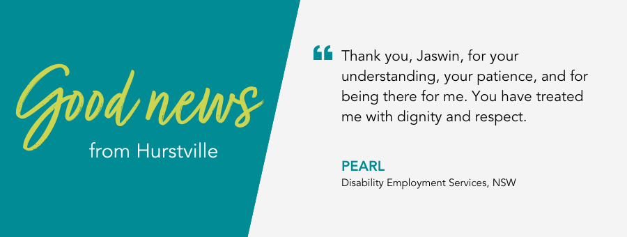 Thank you, Jaswin, for your understanding, your patience, and for being there for me. You have treated me with dignity and respect. - Pearl, Disability Employment Services, NSW