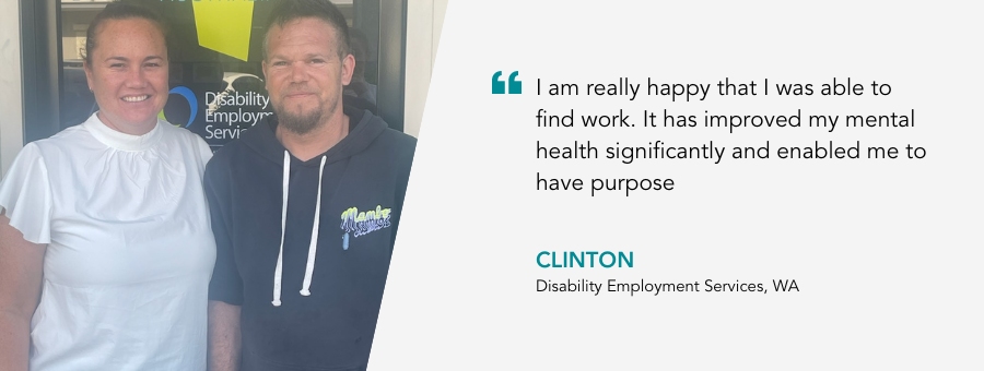 Clinton stands with his Job Coach. Quote reads “I am really happy that I was able to find work. It has improved my mental health significantly and enabled me to have purpose.” 