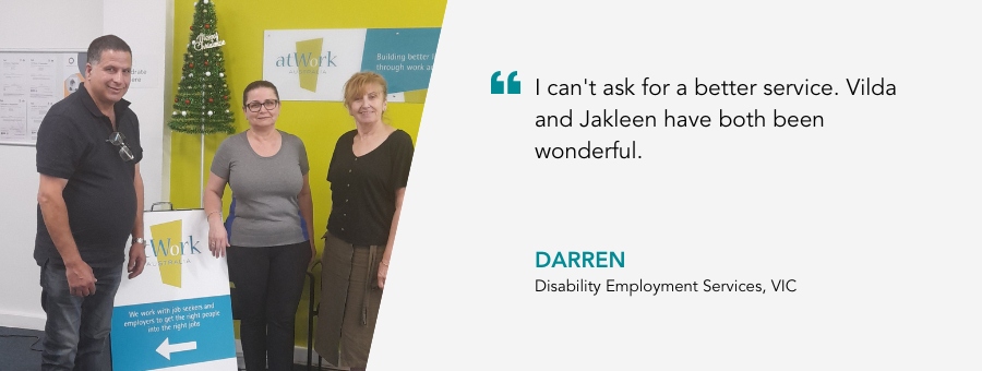 I can't ask for a better service. Vilda and Jakleen have both been wonderful. Darren, Disability Employment Services, VIC