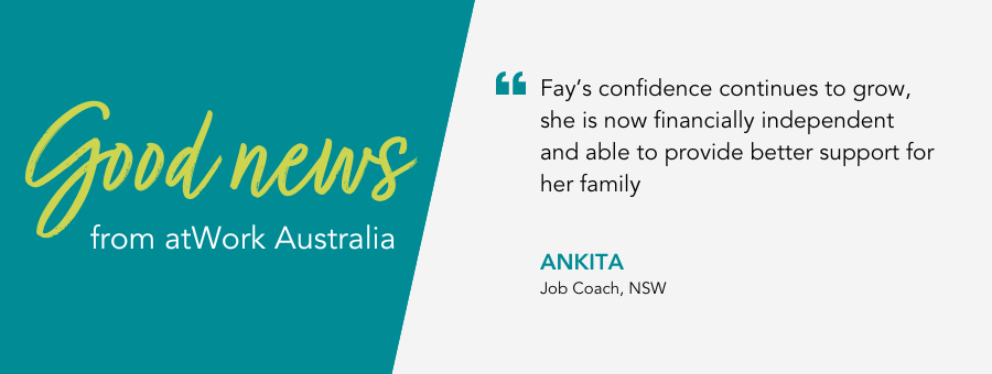 Fay’s Job Coach, Ankita, said, “Fay’s confidence continues to grow, she is now financially independent and able to provide better support for her family.”