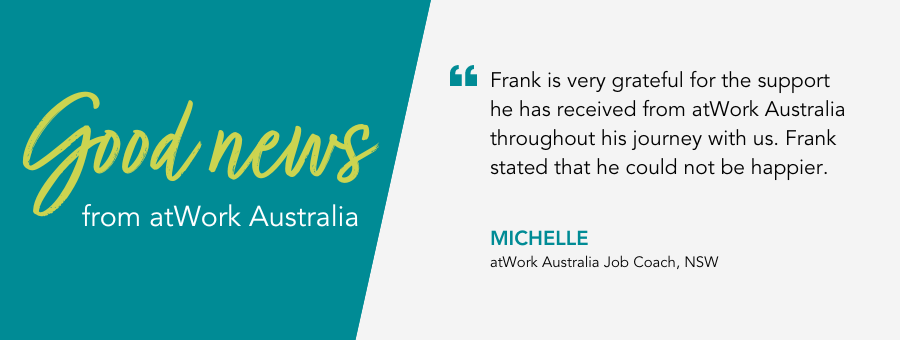Frank is very grateful for the support he has received from atWork Australia throughout his journey with us. Frank stated that he could not be happier. - Michelle, atWork Australia Job Coach