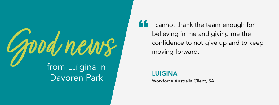 I cannot thank the team enough for believing in me and giving me the confidence to not give up and to keep moving forward. Luigina, Workforce Australia Client, SA.