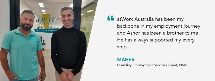 atWork Australia has been my backbone in my employment journey and Ashor has been a brother to me. He has always supported my every step. Maher, Disability Employment Services Client, NSW.
