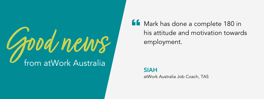 Mark has done a complete 180 in his attitude and motivation towards employment. Siah, atWork Australia Job Coach, TAS.