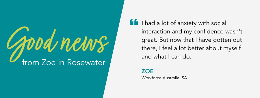I had a lot of anxiety with social interaction and my confidence wasn't great. But now that I have gotten out there, I feel a lot better about myself and what I can do. - Zoe, Workforce Australia, SA.