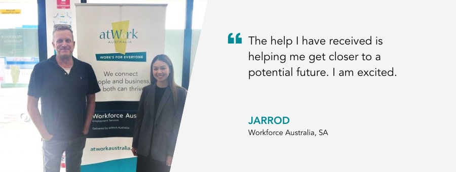 The help I have received is helping me get closer to a potential future. I am excited. Jarrod, Workforce Australia, SA
