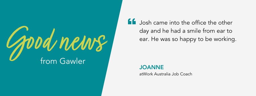 atWork Australia Job Coach, Joanne, said, "Josh came into the office the other day and he had a smile from ear to ear. He was so happy to be working."