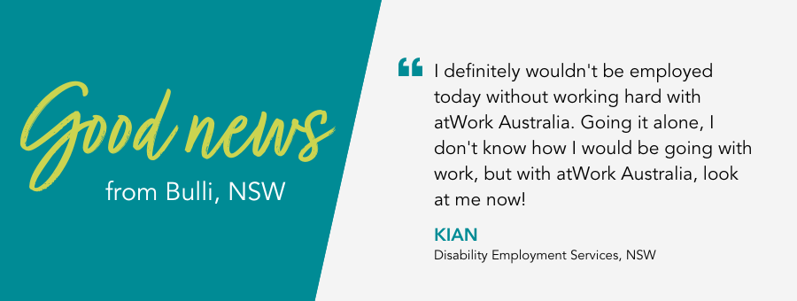 Quote reads " I definitely wouldn't be employed today without working hard with atWork Australia. Going it alone, I don't know how I would be going with work, but with atWork Australia, look at me now."- Kian, atWork Australia Client