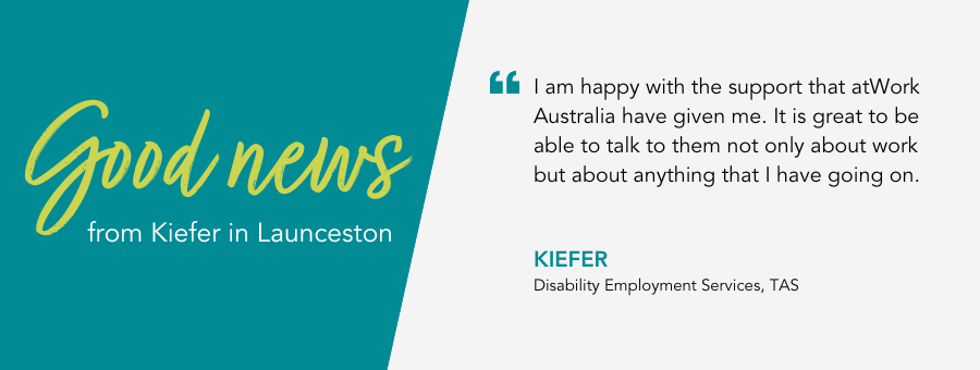 I am happy with the support that atWork Australia have given me. It is great to be able to talk to them not only about work but about anything that I have going on. Kiefer, Disability Employment Services, TAS