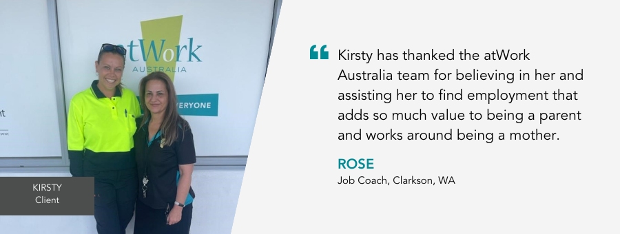 Kirsty stands in yellow high vis next to Rose. Quote reads “Kirsty has thanked the atWork Australia team for believing in her and assisting her to find employment that adds so much value to being a parent and works around being a mother.”– Rose, Job Coach, atWork Australia