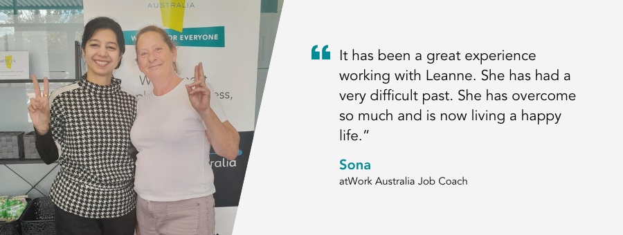 atWork Australia Job Coach, Sona, said, “It has been a great experience working with Leanne. She has had a very difficult past. She has overcome so much and is now living a happy life.”