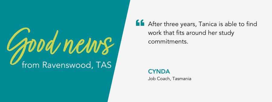 Good News from Ravenswood, Tasmania. Quote reads “After three years, Tanica is able to find work that fits around her study commitments.” – Cynda, Job Coach, atWork Australia