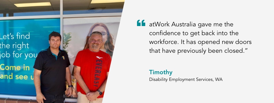 atWork Australia client, Timothy, said, “atWork Australia gave me the confidence to get back into the workforce. It has opened new doors that have previously been closed.” 