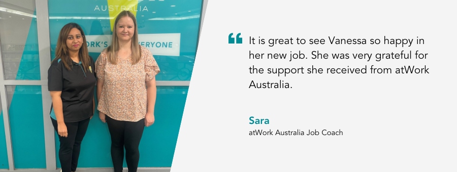 atWork Australia Job Coach, Sara, said, “It is great to see Vanessa so happy in her new job. She was very grateful for the support she received from atWork Australia.”