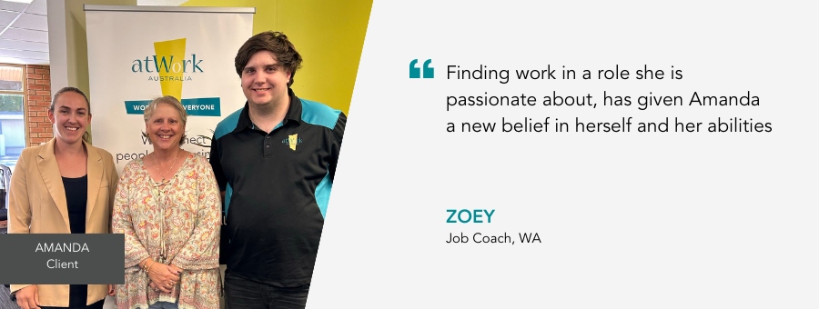 Amanda stands between her Job Coach and Employment Engagement Consultant. Quote reads “Finding work in a role she is passionate about, has given Amanda a new belief in herself and her abilities,” said Job Coach Zoey
