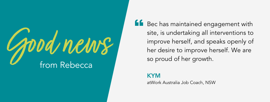 Bec has maintained engagement with site, is undertaking all interventions to improve herself, and speaks openly of her desire to improve herself. We are so proud of her growth. - Kym, atWork Australia Job Coach, NSW