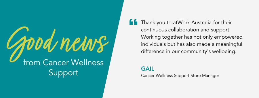 Thank you to atWork Australia for their continuous collaboration and support. Working together has not only empowered individuals but has also made a meaningful difference in our community's wellbeing. - Gail, Cancer Wellness Support Store Manager