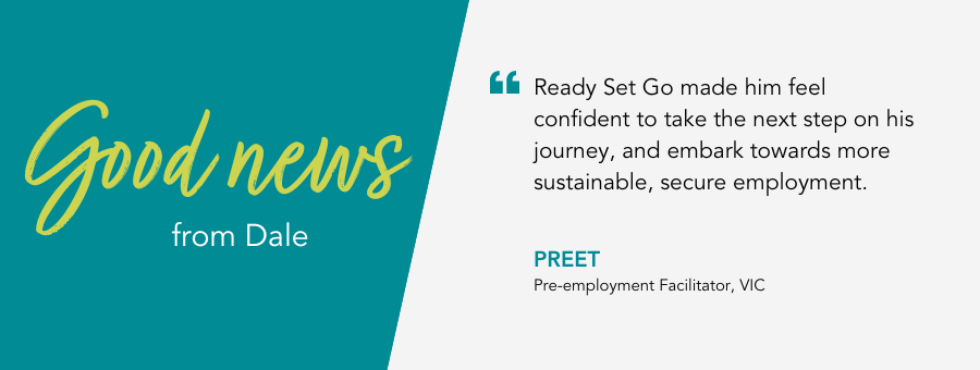 Ready Set Go made him feel confident to take the next step on his journey, and embark towards more sustainable, secure employment. - Preet, Pre-employment Facilitator, VIC