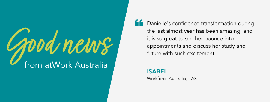 Danielle's confidence transformation during the last almost year has been amazing, and it is so great to see her bounce into appointments and discuss her study and future with such excitement. - Isabel, Workforce Australia, TAS