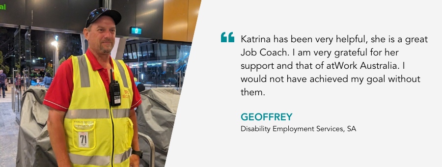 Katrina has been very helpful, she is a great Job Coach. I am very grateful for her support and that of atWork Australia. I would not have achieved my goal without them. Geoffrey, Disability Employment Services, SA