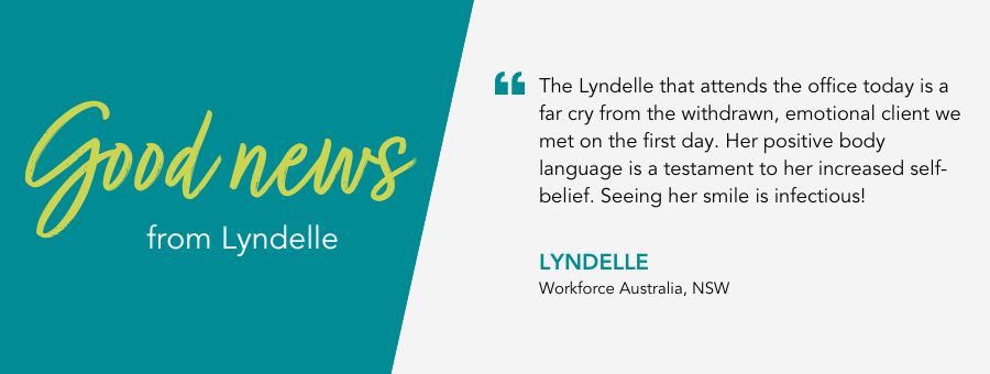 The Lyndelle that attends the office today is a far cry from the withdrawn, emotional client we met on the first day. Her positive body language is a testament to her increased self-belief. Seeing her smile is infectious! - Lyndelle, Workforce Australia, NSW