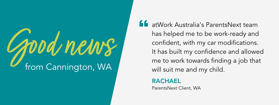 Good News from atWork Australia. Quote reads atWork Australia’s ParentsNext team has helped me to be work-ready and confident, with my car modifications. It has built my confidence and allowed me to work towards finding a job that will suit me and my child.”