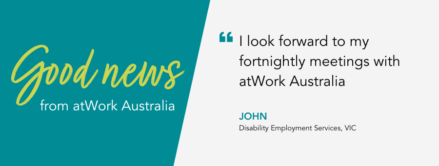 Good News from atWork Australia. Client John says "I look forward to my fortnightly meetings with atWork Australia"