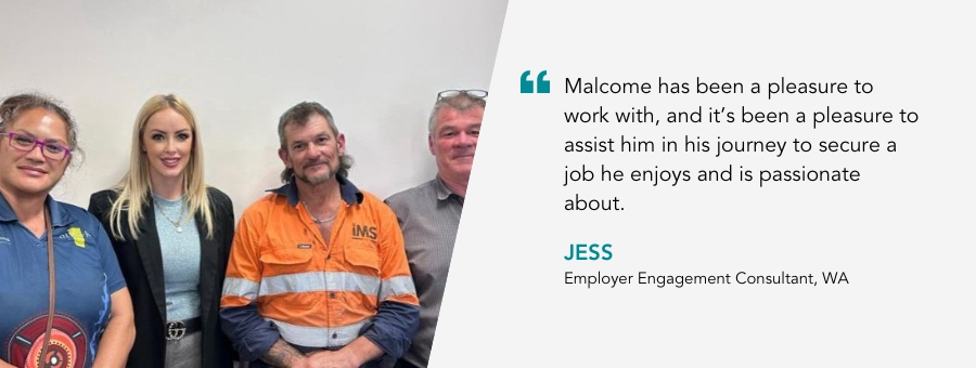 Malcome has been a pleasure to work with, and it’s been a pleasure to assist him in his journey to secure a job he enjoys and is passionate about. Jess, Employer Engagement Consultant, WA